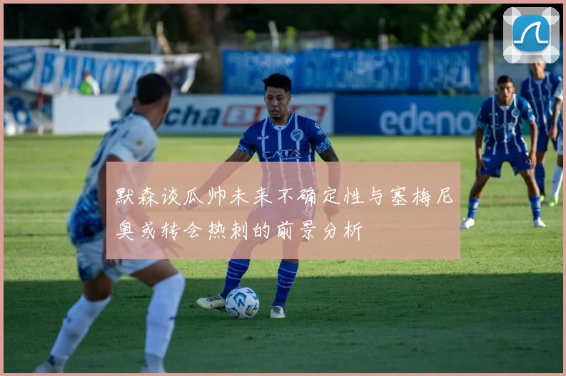 默森谈瓜帅未来不确定性与塞梅尼奥或转会热刺的前景分析