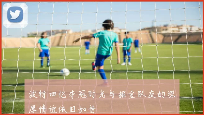 波特回忆夺冠时光与掘金队友的深厚情谊依旧如昔