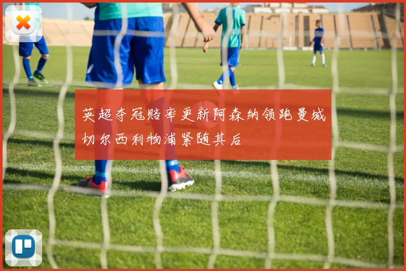 英超夺冠赔率更新阿森纳领跑曼城切尔西利物浦紧随其后