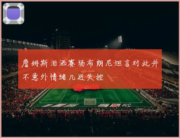 詹姆斯泪洒赛场布朗尼坦言对此并不意外情绪几近失控