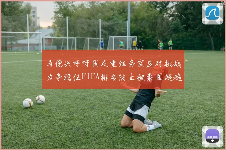 马德兴呼吁国足重组务实应对挑战力争稳住FIFA排名防止被泰国超越