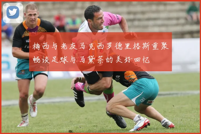 梅西与老友马克西罗德里格斯重聚畅谈足球与马黛茶的美好回忆