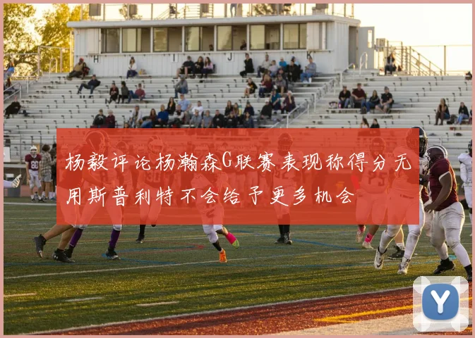 杨毅评论杨瀚森G联赛表现称得分无用斯普利特不会给予更多机会