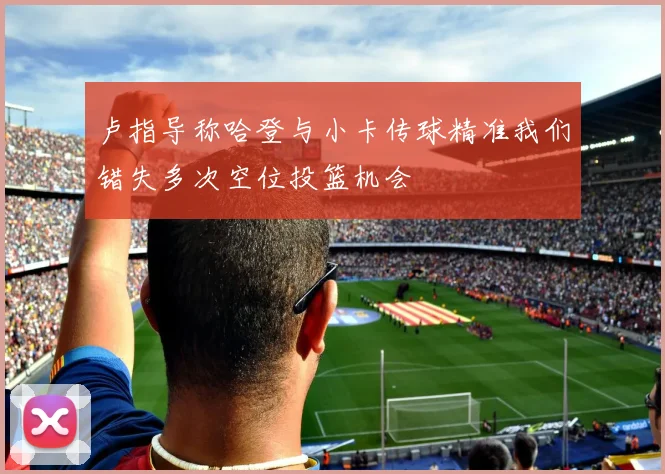 卢指导称哈登与小卡传球精准我们错失多次空位投篮机会