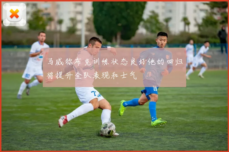 马威称布克训练状态良好他的回归将提升全队表现和士气