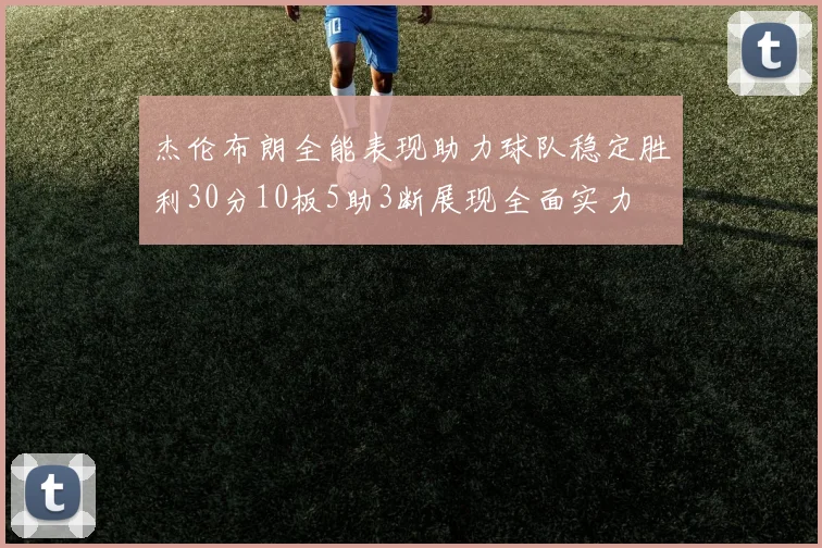 杰伦布朗全能表现助力球队稳定胜利30分10板5助3断展现全面实力