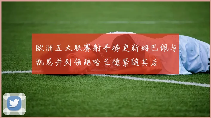 欧洲五大联赛射手榜更新姆巴佩与凯恩并列领跑哈兰德紧随其后