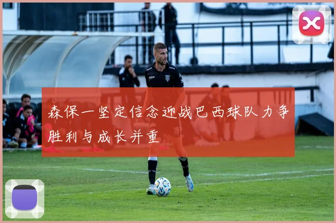 森保一坚定信念迎战巴西球队力争胜利与成长并重
